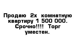 Продаю  2х- комнатную квартиру 1 500 000. Срочно!!!!  Торг уместен.